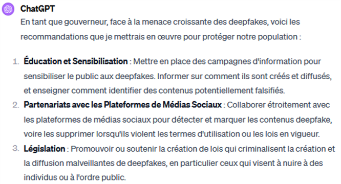 Question posée à ChatGPT dont voici la réponse : "En tant que gouverneur, face à la menace croissante des deepfakes, voici les recommandations que je mettrais en oeuvre pour protéger notre population : Point 1 Education et sensibilisation : mettre en place des campagnes d'informations pour sensibiliser le public aux deepfakes. Les informer sur comment ils sont crées et diffusés et enseigner comment identitifer des contenus potentiellement falsifiés. Point 2 : Partenariats avec les plateformes de médias sociaux. Collaborer étroitement avec les plateformes de médias sociaux pour détecter et marquer les contenus deepfakes voire les supprimer lorsqu'ils violent les termes d'utilisation ou les lois en vigueur. Point 3 : Législation. Promouvoir ou soutenir la création de lois qui criminalisent la création et la diffusion malveillante de deepfakes, en particulier ceux qui visent à nuire à des individus ou à l'ordre public.